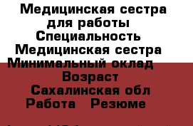 Медицинская сестра для работы › Специальность ­ Медицинская сестра › Минимальный оклад ­ 30 000 › Возраст ­ 22 - Сахалинская обл. Работа » Резюме   